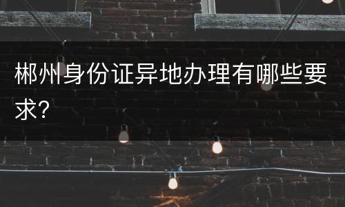 郴州身份证异地办理有哪些要求？