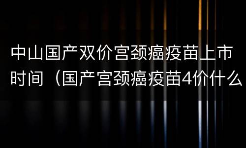 中山国产双价宫颈癌疫苗上市时间（国产宫颈癌疫苗4价什么时候上市）