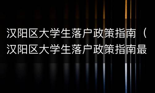 汉阳区大学生落户政策指南（汉阳区大学生落户政策指南最新）