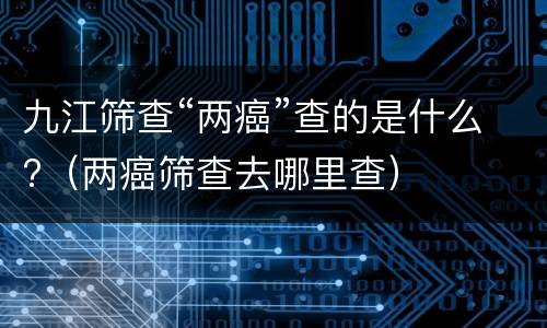 九江筛查“两癌”查的是什么?（两癌筛查去哪里查）
