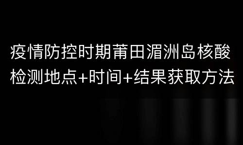疫情防控时期莆田湄洲岛核酸检测地点+时间+结果获取方法