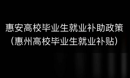 惠安高校毕业生就业补助政策（惠州高校毕业生就业补贴）