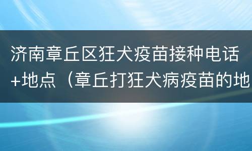 济南章丘区狂犬疫苗接种电话+地点（章丘打狂犬病疫苗的地方）