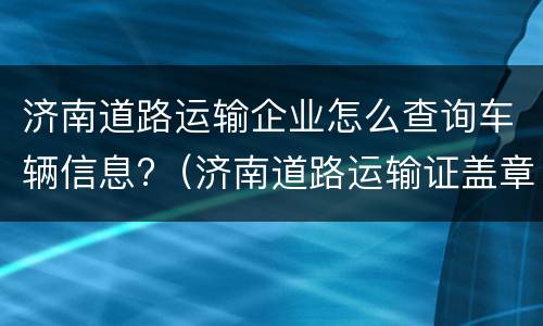 济南道路运输企业怎么查询车辆信息?（济南道路运输证盖章在哪里）