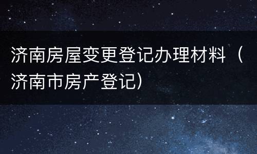 济南房屋变更登记办理材料（济南市房产登记）
