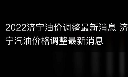 2022济宁油价调整最新消息 济宁汽油价格调整最新消息