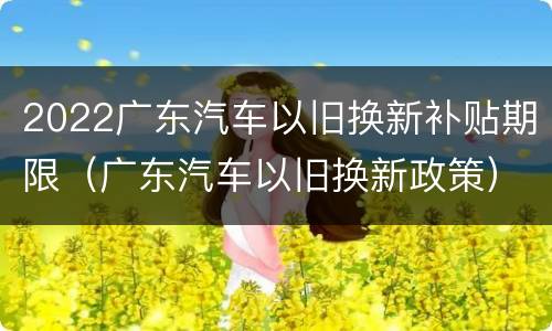 2022广东汽车以旧换新补贴期限（广东汽车以旧换新政策）