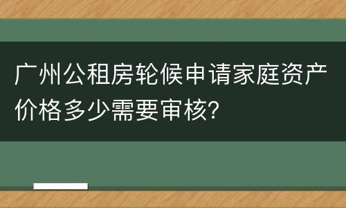 广州公租房轮候申请家庭资产价格多少需要审核？