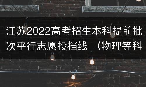 江苏2022高考招生本科提前批次平行志愿投档线 （物理等科目类—地方专项）