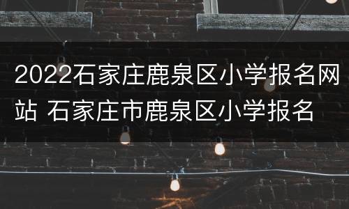 2022石家庄鹿泉区小学报名网站 石家庄市鹿泉区小学报名