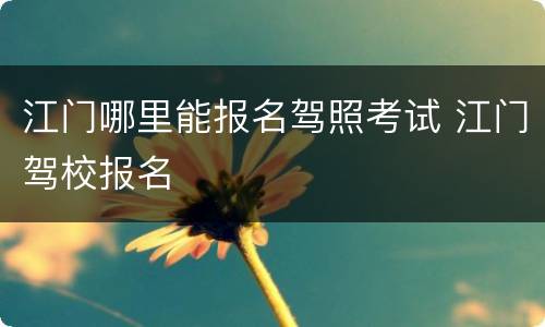 江门哪里能报名驾照考试 江门驾校报名