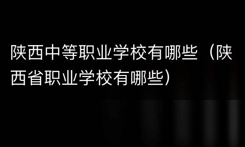 陕西中等职业学校有哪些（陕西省职业学校有哪些）