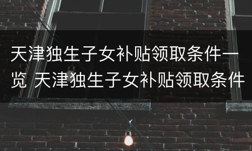 天津独生子女补贴领取条件一览 天津独生子女补贴领取条件一览表最新