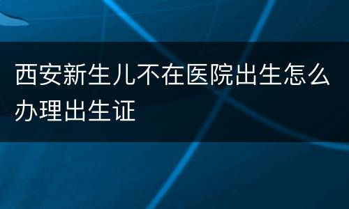西安新生儿不在医院出生怎么办理出生证