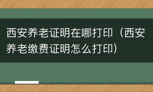 西安养老证明在哪打印（西安养老缴费证明怎么打印）