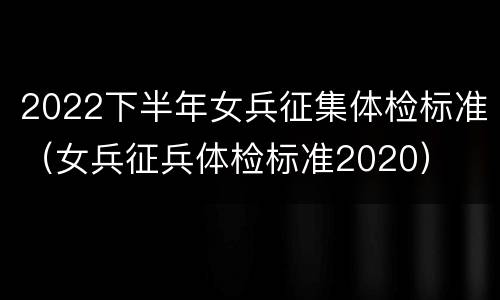 2022下半年女兵征集体检标准（女兵征兵体检标准2020）