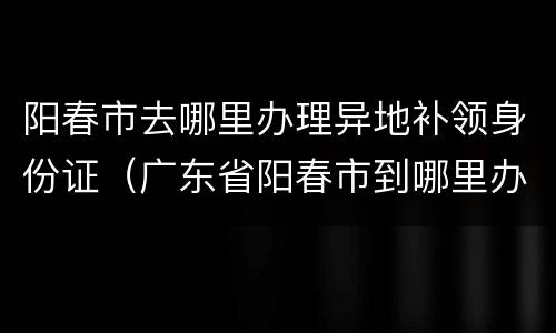 阳春市去哪里办理异地补领身份证（广东省阳春市到哪里办理异地身份证）