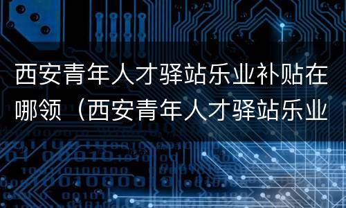 西安青年人才驿站乐业补贴在哪领（西安青年人才驿站乐业补贴在哪领）