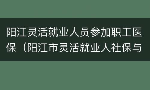 阳江灵活就业人员参加职工医保（阳江市灵活就业人社保与退休工资）