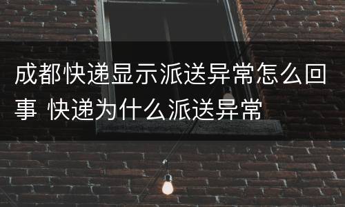 成都快递显示派送异常怎么回事 快递为什么派送异常