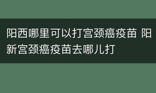阳西哪里可以打宫颈癌疫苗 阳新宫颈癌疫苗去哪儿打