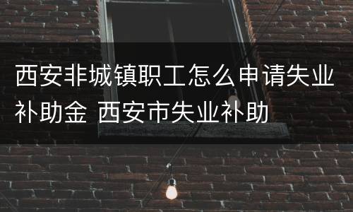 西安非城镇职工怎么申请失业补助金 西安市失业补助