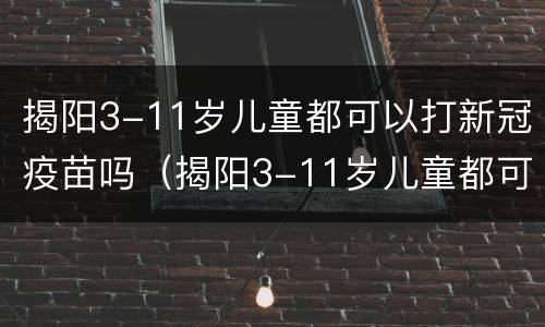 揭阳3-11岁儿童都可以打新冠疫苗吗（揭阳3-11岁儿童都可以打新冠疫苗吗）