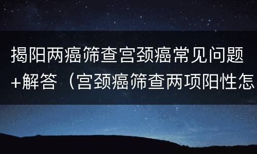 揭阳两癌筛查宫颈癌常见问题+解答（宫颈癌筛查两项阳性怎么治疗）