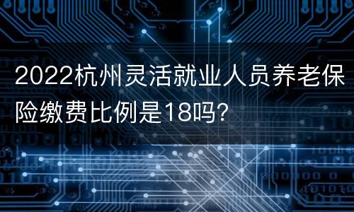 2022杭州灵活就业人员养老保险缴费比例是18吗？
