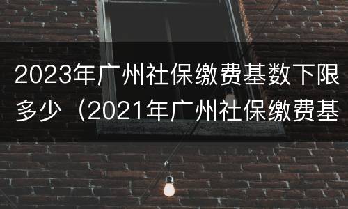 2023年广州社保缴费基数下限多少（2021年广州社保缴费基数上限）
