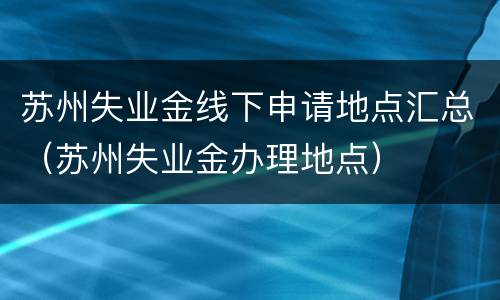 苏州失业金线下申请地点汇总（苏州失业金办理地点）
