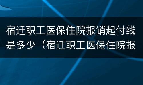宿迁职工医保住院报销起付线是多少（宿迁职工医保住院报销起付线是多少钱）