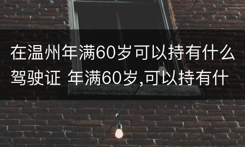 在温州年满60岁可以持有什么驾驶证 年满60岁,可以持有什么驾驶证