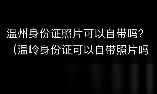 温州身份证照片可以自带吗？（温岭身份证可以自带照片吗）