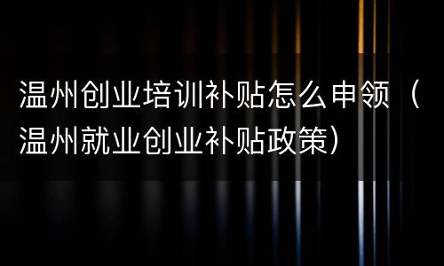 温州创业培训补贴怎么申领（温州就业创业补贴政策）
