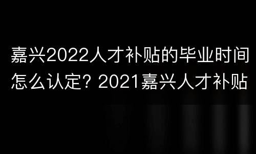 嘉兴2022人才补贴的毕业时间怎么认定? 2021嘉兴人才补贴什么时候发放