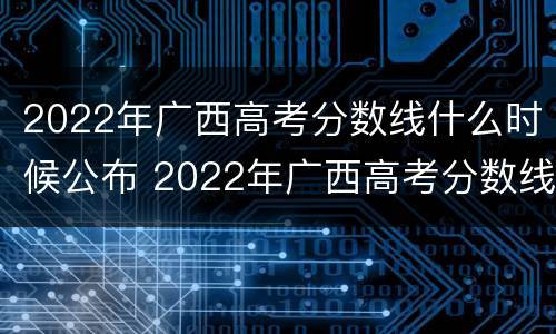 2022年广西高考分数线什么时候公布 2022年广西高考分数线什么时候公布出来