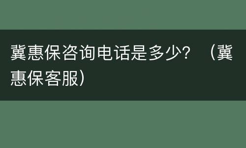 冀惠保咨询电话是多少？（冀惠保客服）