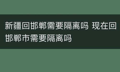 新疆回邯郸需要隔离吗 现在回邯郸市需要隔离吗