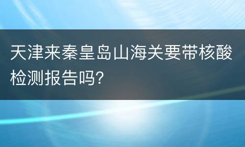 天津来秦皇岛山海关要带核酸检测报告吗？