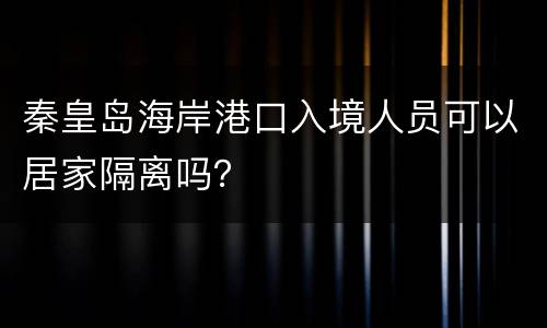 秦皇岛海岸港口入境人员可以居家隔离吗？