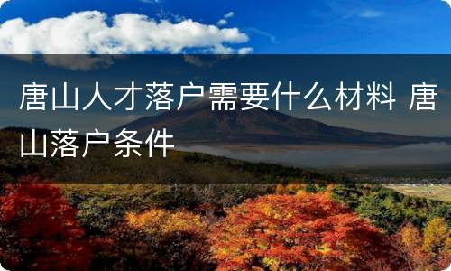 唐山人才落户需要什么材料 唐山落户条件