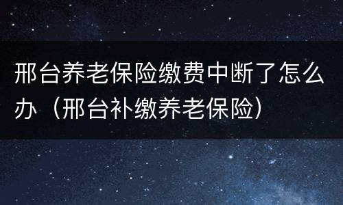 邢台养老保险缴费中断了怎么办（邢台补缴养老保险）
