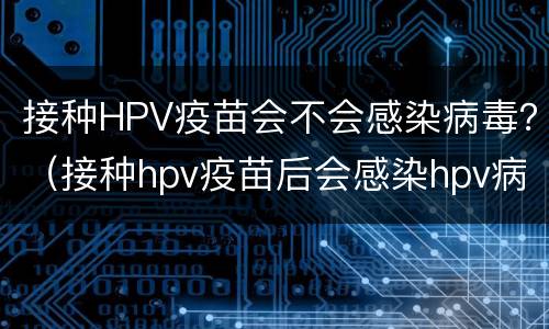 接种HPV疫苗会不会感染病毒？（接种hpv疫苗后会感染hpv病毒吗）