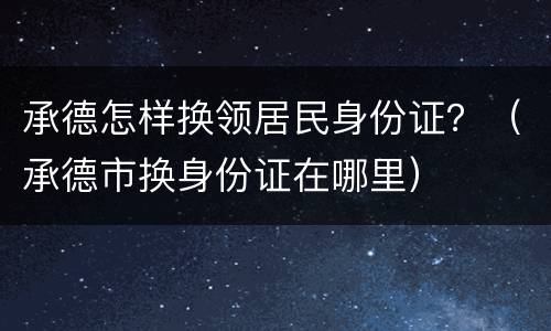 承德怎样换领居民身份证？（承德市换身份证在哪里）