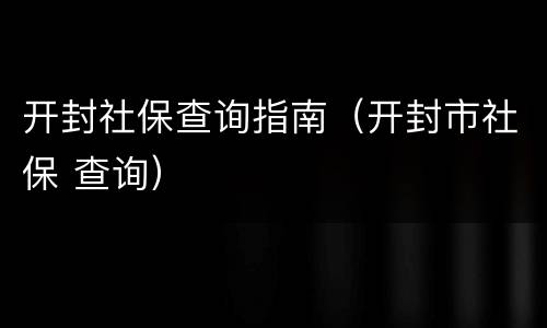 开封社保查询指南（开封市社保 查询）
