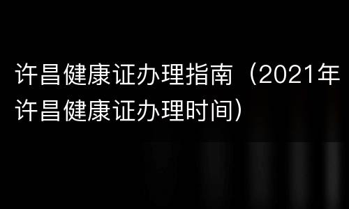 许昌健康证办理指南（2021年许昌健康证办理时间）