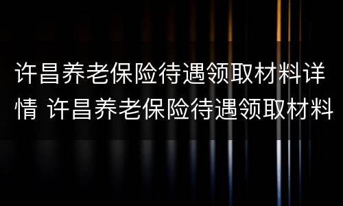 许昌养老保险待遇领取材料详情 许昌养老保险待遇领取材料详情表