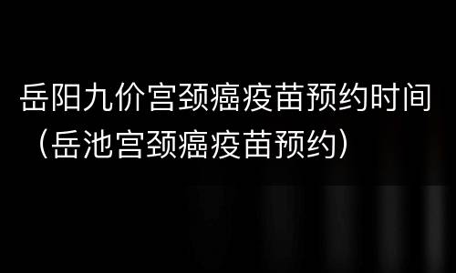 岳阳九价宫颈癌疫苗预约时间（岳池宫颈癌疫苗预约）