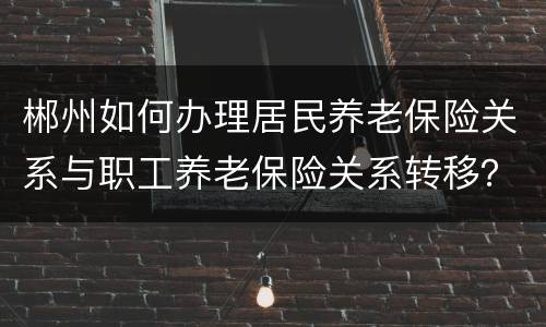 郴州如何办理居民养老保险关系与职工养老保险关系转移？